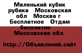 Маленький кубик рубика - Московская обл., Москва г. Бесплатное » Отдам бесплатно   . Московская обл.